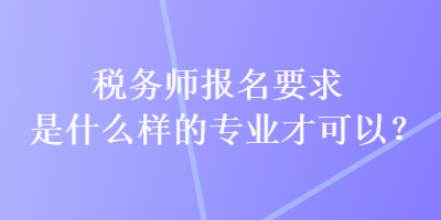 稅務(wù)師報(bào)名要求是什么樣的專(zhuān)業(yè)才可以？