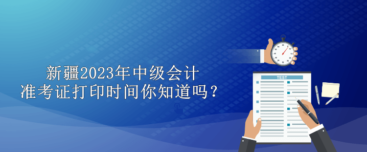 新疆2023年中級會計準(zhǔn)考證打印時間你知道嗎？