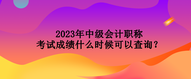 2023年中級(jí)會(huì)計(jì)職稱(chēng)考試成績(jī)什么時(shí)候可以查詢(xún)？