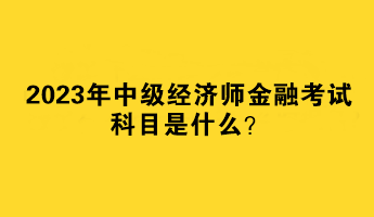 2023年中級經(jīng)濟師金融考試科目是什么？