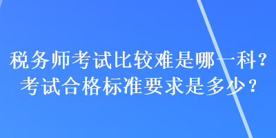稅務(wù)師考試比較難是哪一科？考試合格標(biāo)準(zhǔn)要求是多少？