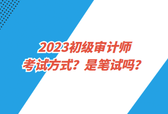 2023初級審計師考試方式？是筆試嗎？