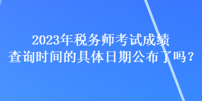 2023年稅務(wù)師考試成績查詢時(shí)間的具體日期公布了嗎？