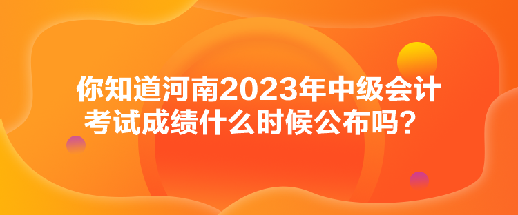 你知道河南2023年中級(jí)會(huì)計(jì)考試成績(jī)什么時(shí)候公布嗎？