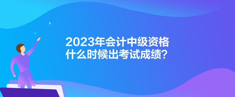 2023年會計中級資格什么時候出考試成績？