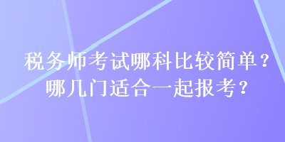 稅務(wù)師考試哪科比較簡(jiǎn)單？哪幾門適合一起報(bào)考？