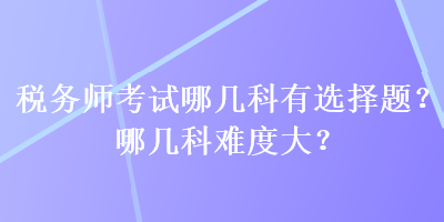 稅務(wù)師考試哪幾科有選擇題？哪幾科難度大？