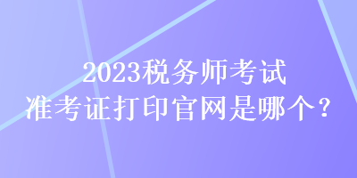 2023稅務(wù)師考試準考證打印官網(wǎng)是哪個？