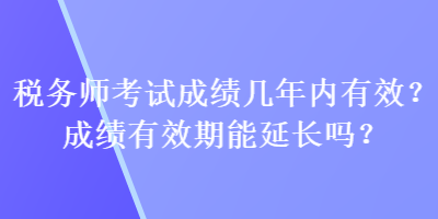 稅務(wù)師考試成績幾年內(nèi)有效？成績有效期能延長嗎？