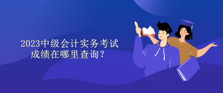 2023中級(jí)會(huì)計(jì)實(shí)務(wù)考試成績(jī)?cè)谀睦锊樵?xún)？