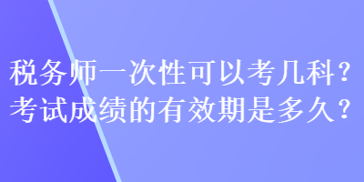 稅務(wù)師一次性可以考幾科？考試成績(jī)的有效期是多久？
