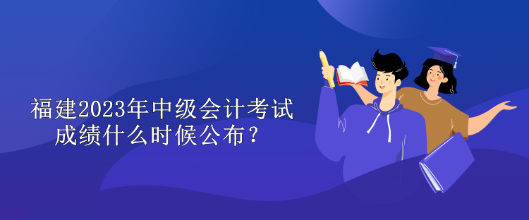 福建2023年中級會計考試成績什么時候公布？