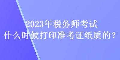 2023年稅務(wù)師考試什么時(shí)候打印準(zhǔn)考證紙質(zhì)的？