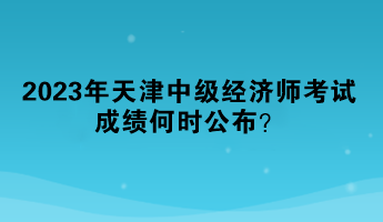 2023年天津中級經(jīng)濟師考試成績何時公布？