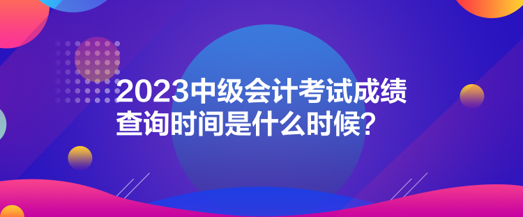2023中級會計考試成績查詢時間是什么時候？
