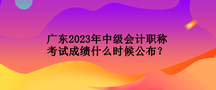 廣東2023年中級(jí)會(huì)計(jì)職稱考試成績(jī)什么時(shí)候公布？