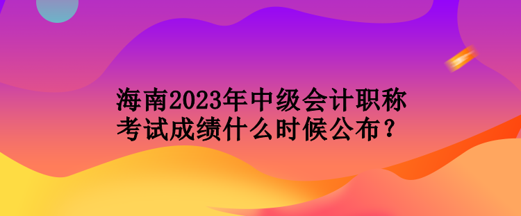 海南2023年中級會計職稱考試成績什么時候公布？