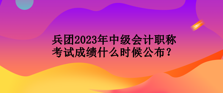 兵團(tuán)2023年中級(jí)會(huì)計(jì)職稱考試成績什么時(shí)候公布？