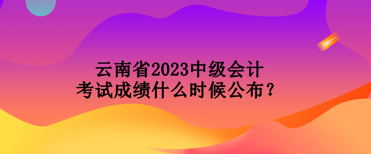 云南省2023中級會計考試成績什么時候公布？