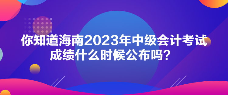 你知道海南2023年中級(jí)會(huì)計(jì)考試成績(jī)什么時(shí)候公布嗎？