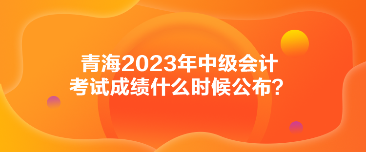 青海2023年中級會計考試成績什么時候公布？
