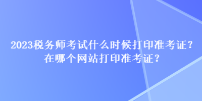2023稅務(wù)師考試什么時候打印準(zhǔn)考證？在哪個網(wǎng)站打印準(zhǔn)考證？