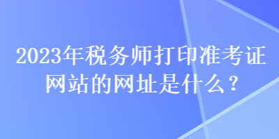 2023年稅務師打印準考證網(wǎng)站的網(wǎng)址是什么？