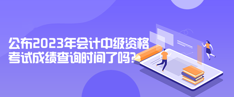 公布2023年會(huì)計(jì)中級(jí)資格考試成績(jī)查詢時(shí)間了嗎？