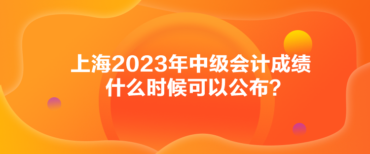 上海2023年中級(jí)會(huì)計(jì)成績(jī)什么時(shí)候可以公布？