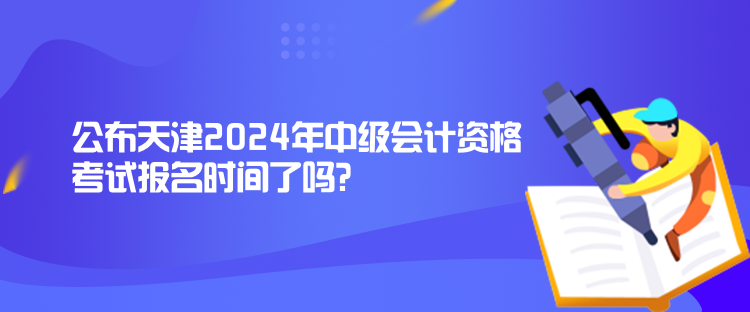 公布天津2024年中級會計資格考試報名時間了嗎？