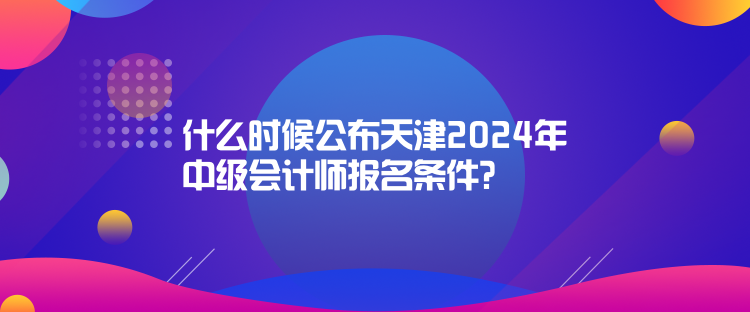 什么時(shí)候公布天津2024年中級(jí)會(huì)計(jì)師報(bào)名條件？