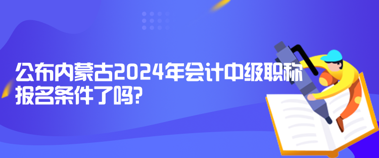 公布內(nèi)蒙古2024年會計中級職稱報名條件了嗎？
