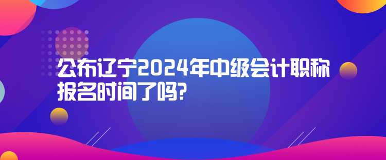 公布遼寧2024年中級(jí)會(huì)計(jì)職稱報(bào)名時(shí)間了嗎？