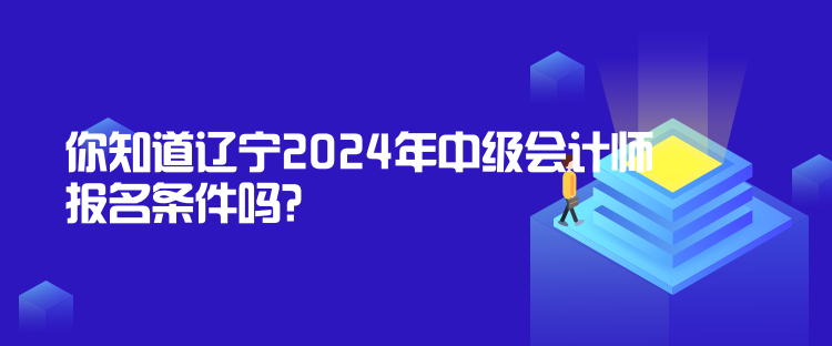 你知道遼寧2024年中級會計師報名條件嗎？