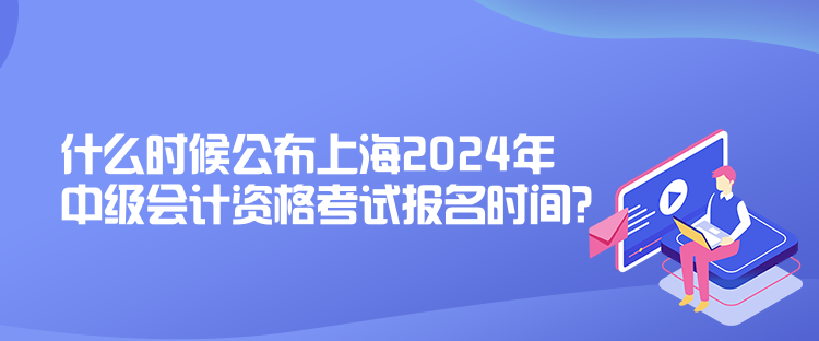 什么時(shí)候公布上海2024年中級(jí)會(huì)計(jì)資格考試報(bào)名時(shí)間？