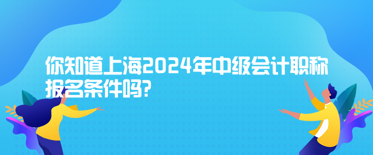 你知道上海2024年中級會(huì)計(jì)職稱報(bào)名條件嗎？