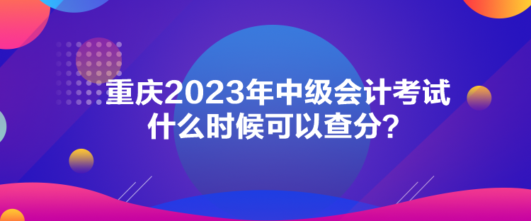 重慶2023年中級會計考試什么時候可以查分？