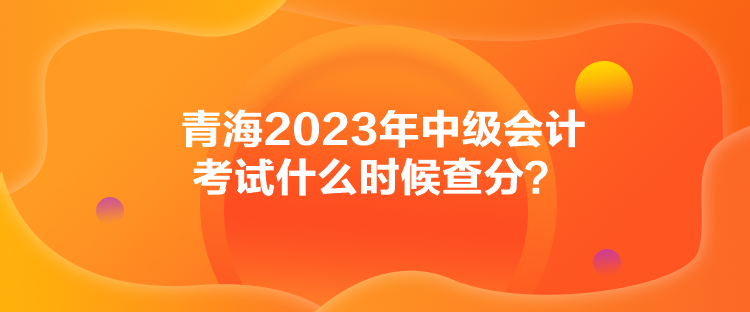 青海2023年中級(jí)會(huì)計(jì)考試什么時(shí)候查分？
