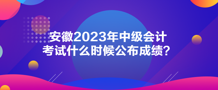 安徽2023年中級會計考試什么時候公布成績？