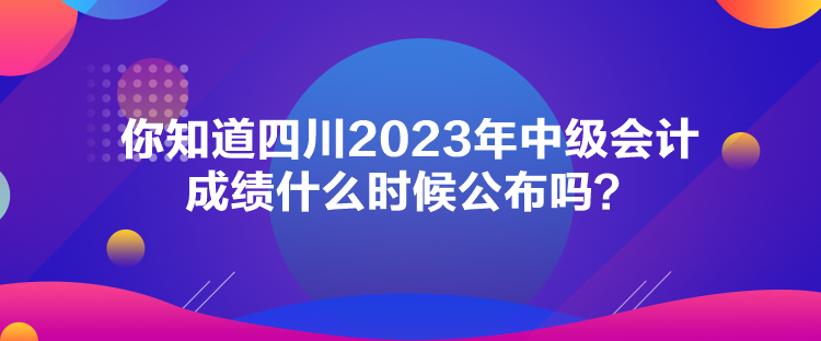 你知道四川2023年中級會計成績什么時候公布嗎？