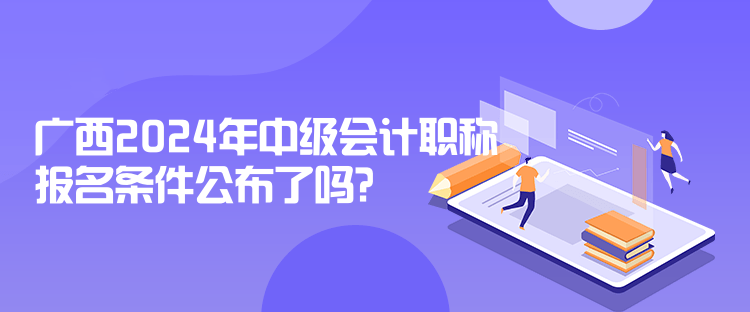 廣西2024年中級會計職稱報名條件公布了嗎？