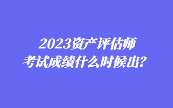 2023資產(chǎn)評(píng)估師考試成績(jī)什么時(shí)候出？