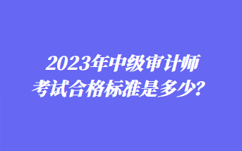 2023年中級(jí)審計(jì)師考試合格標(biāo)準(zhǔn)是多少？