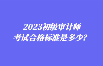 2023初級審計師考試合格標(biāo)準(zhǔn)是多少？