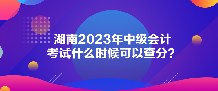 湖南2023年中級會計考試什么時候可以查分？