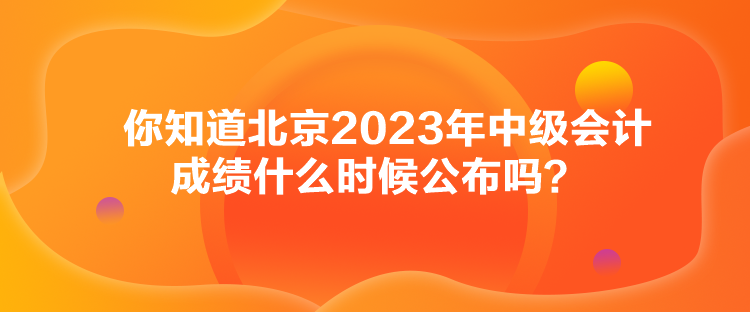 你知道北京2023年中級會計(jì)成績什么時(shí)候公布嗎？