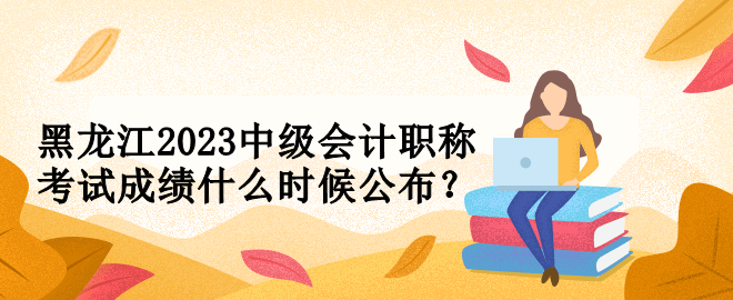 黑龍江2023中級會計(jì)職稱考試成績什么時候公布？