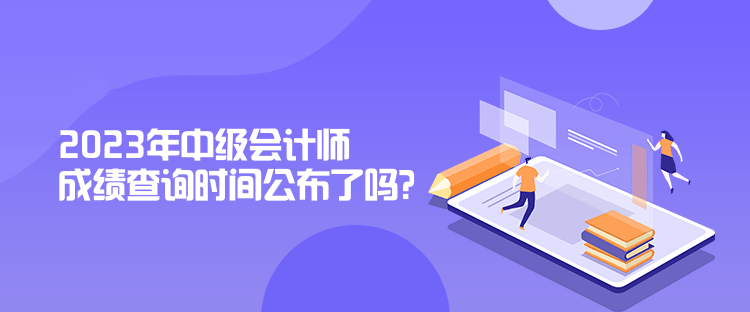 2023年中級會計師成績查詢時間公布了嗎？是什么時候？