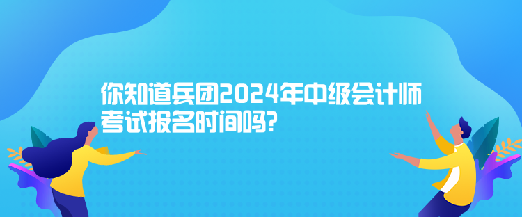 你知道兵團(tuán)2024年中級會計師考試報名時間嗎？