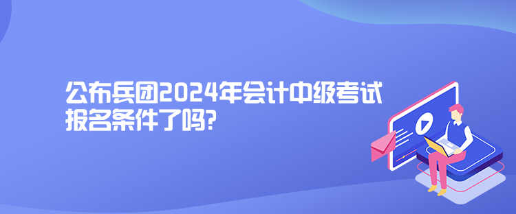 公布兵團2024年會計中級考試報名條件了嗎？